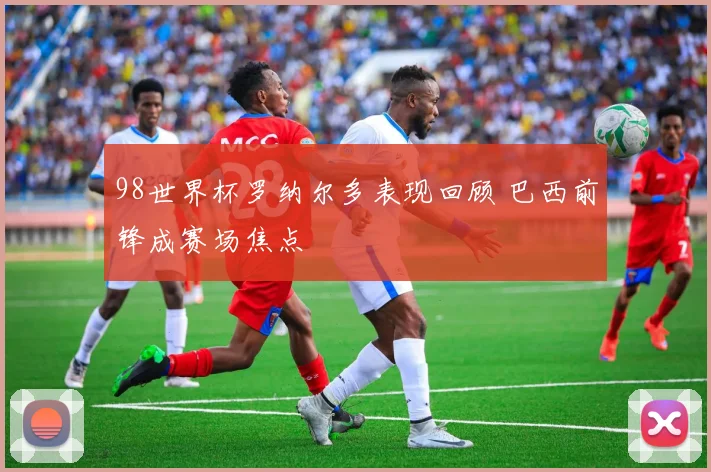 98世界杯罗纳尔多表现回顾 巴西前锋成赛场焦点