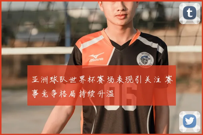 亚洲球队世界杯赛场表现引关注 赛事竞争格局持续升温