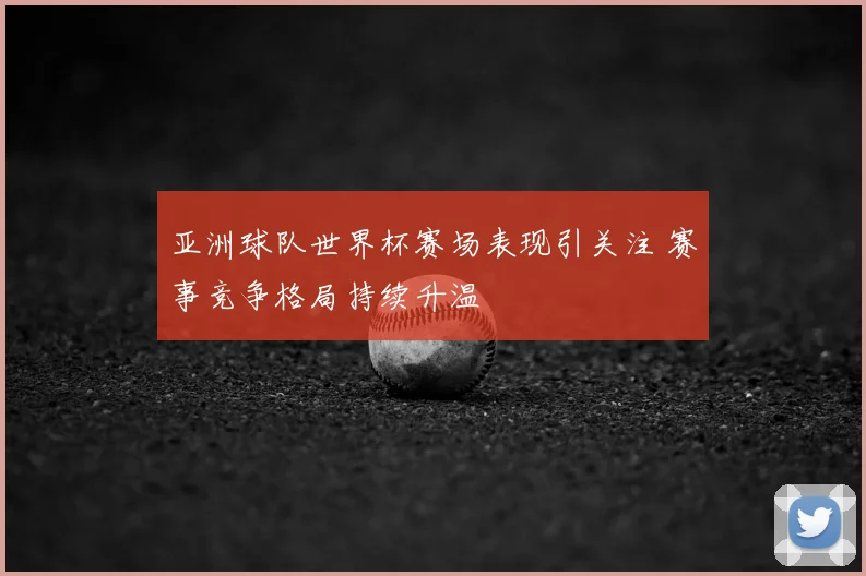 亚洲球队世界杯赛场表现引关注 赛事竞争格局持续升温