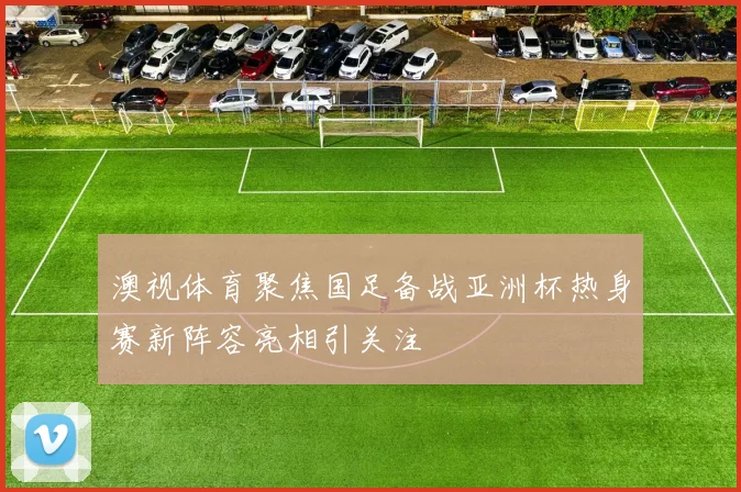 澳视体育聚焦国足备战亚洲杯热身赛新阵容亮相引关注