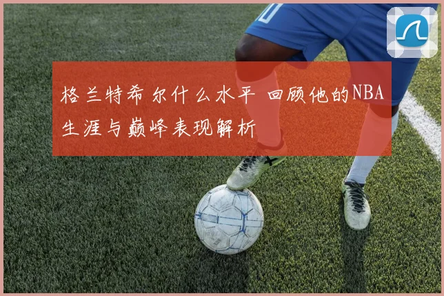格兰特希尔什么水平 回顾他的NBA生涯与巅峰表现解析