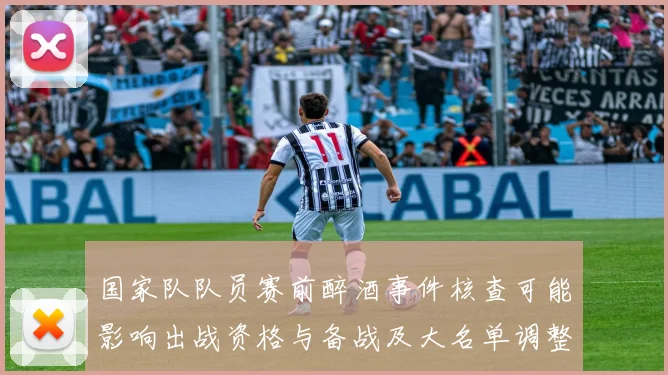 国家队队员赛前醉酒事件核查可能影响出战资格与备战及大名单调整