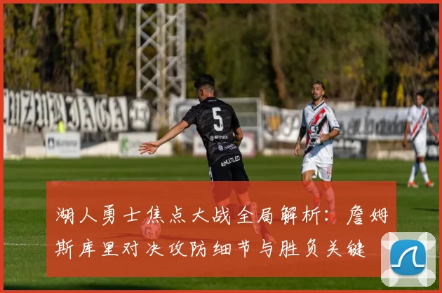 湖人勇士焦点大战全局解析：詹姆斯库里对决攻防细节与胜负关键