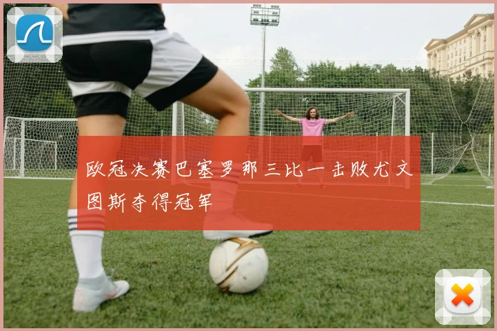 欧冠决赛巴塞罗那三比一击败尤文图斯夺得冠军