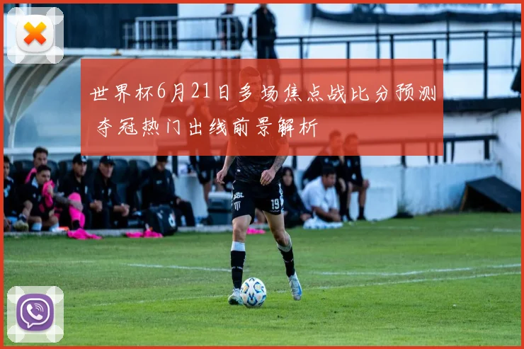 世界杯6月21日多场焦点战比分预测 夺冠热门出线前景解析