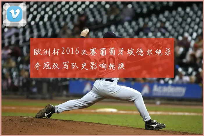 欧洲杯2016决赛葡萄牙埃德尔绝杀夺冠改写队史影响轮换