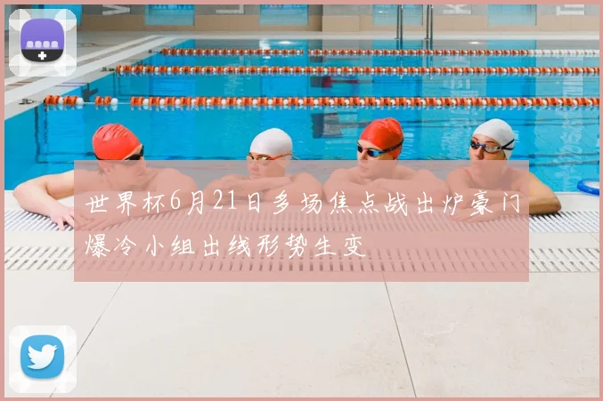 世界杯6月21日多场焦点战出炉豪门爆冷小组出线形势生变