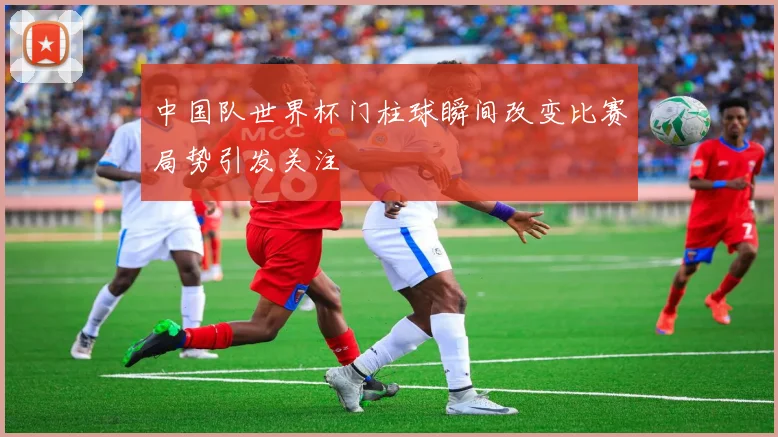 中国队世界杯门柱球瞬间改变比赛局势引发关注