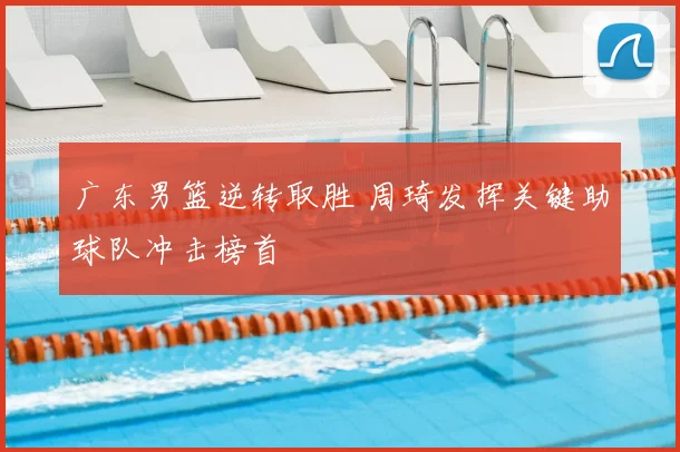 广东男篮逆转取胜 周琦发挥关键助球队冲击榜首