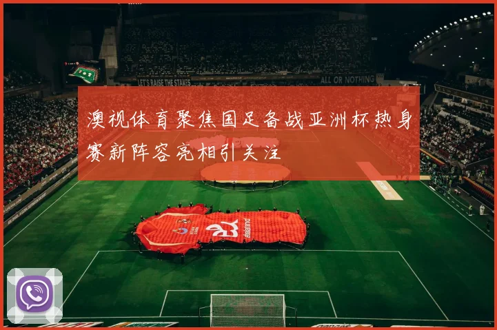 澳视体育聚焦国足备战亚洲杯热身赛新阵容亮相引关注