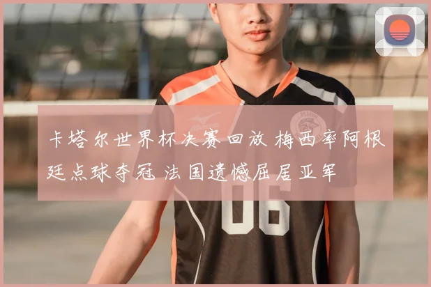 卡塔尔世界杯决赛回放 梅西率阿根廷点球夺冠 法国遗憾屈居亚军