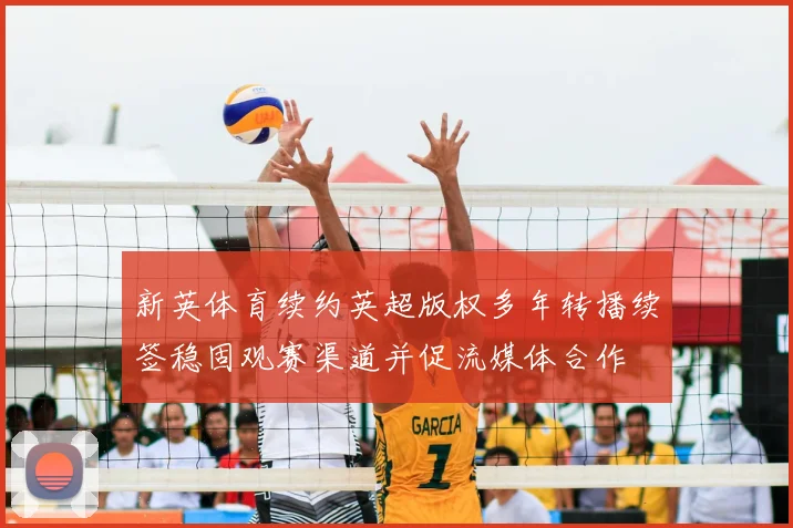 新英体育续约英超版权多年转播续签稳固观赛渠道并促流媒体合作