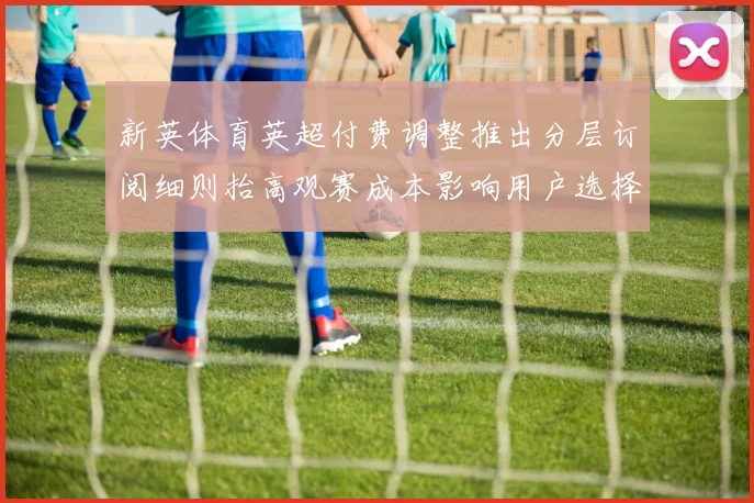 新英体育英超付费调整推出分层订阅细则抬高观赛成本影响用户选择
