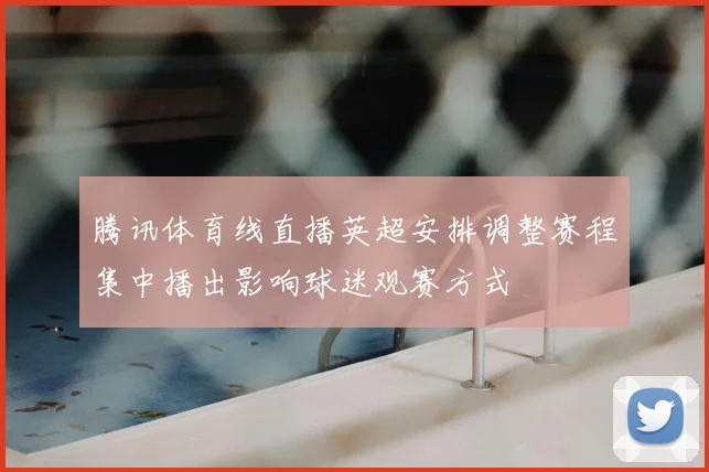 腾讯体育线直播英超安排调整赛程集中播出影响球迷观赛方式