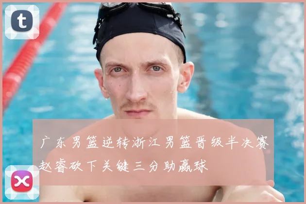 广东男篮逆转浙江男篮晋级半决赛赵睿砍下关键三分助赢球