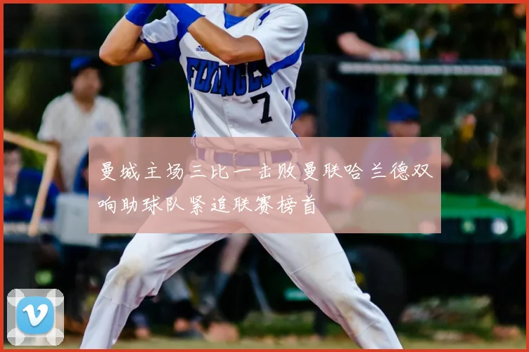 曼城主场三比一击败曼联哈兰德双响助球队紧追联赛榜首