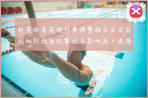新英体育英超付费调整推出分层订阅细则抬高观赛成本影响用户选择