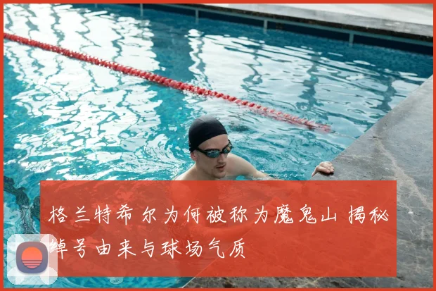 格兰特希尔为何被称为魔鬼山 揭秘绰号由来与球场气质