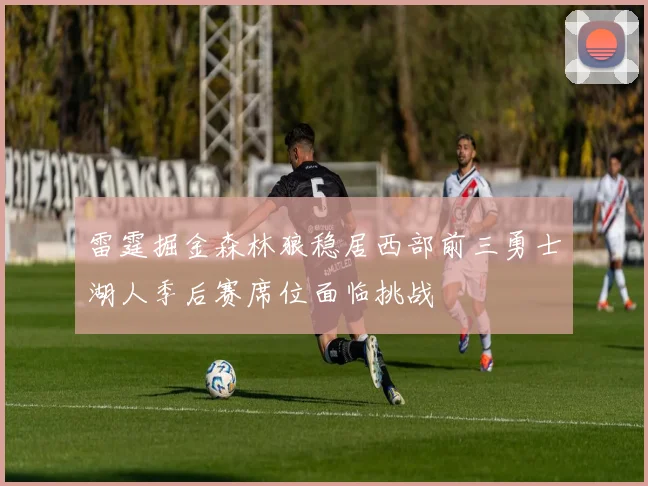 雷霆掘金森林狼稳居西部前三勇士湖人季后赛席位面临挑战