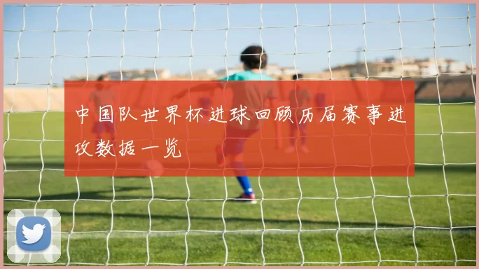 中国队世界杯进球回顾历届赛事进攻数据一览