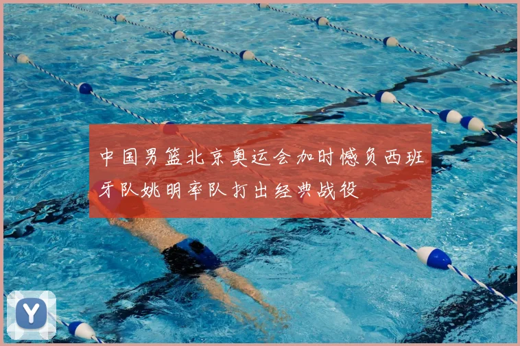 中国男篮北京奥运会加时憾负西班牙队姚明率队打出经典战役